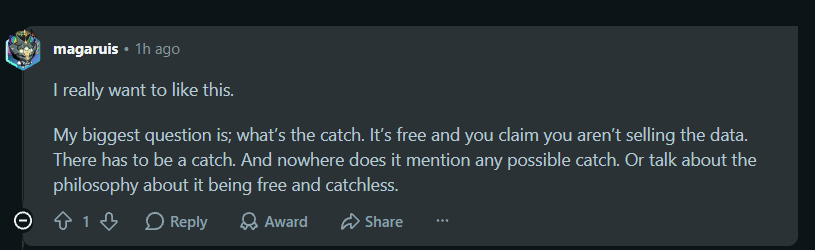 Reddit comment from u/magaruis: I really want to like this. My biggest question is; what's the catch. It's free and you claim you aren't selling the data. There has to be a catch. And nowhere does it mention any possible catch. Or talk about the philosophy about it being free and catchless.